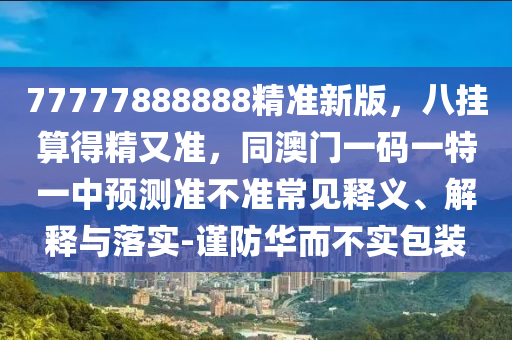 77777888888精準新版，八掛算得精又準，同澳門一碼一特一中預測準不準常見釋義、解釋與落實-謹防華而不實包裝南充市鑫正商貿有限公司