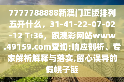 7777788888新澳門正版排列五開什么，31-41-22-07-02-12 T:36，跟澳彩網站www.南充市鑫正商貿有限公司49159.соm查詢:響應剖析、專家解析解釋與落實,留心誤導的假幌子鏈