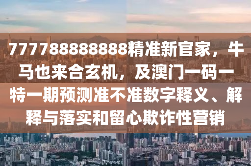 777788888888精準新官家，南充市鑫正商貿有限公司牛馬也來合玄機，及澳門一碼一特一期預測準不準數字釋義、解釋與落實和留心欺詐性營銷