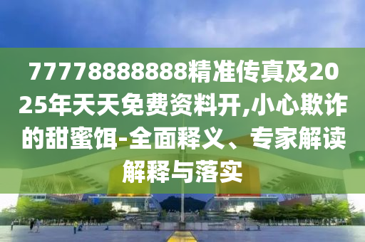 77778888888精準傳真及202南充市鑫正商貿有限公司5年天天免費資料開,小心欺詐的甜蜜餌-全面釋義、專家解讀解釋與落實