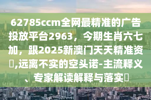 62785ccm全網最精準的廣告投放平臺2963,今期生肖六七加,跟2025新澳門天天精準資枓,遠離不實的空頭諾-主流釋義、專家解讀解釋與落實?南充市鑫正商貿有限公司