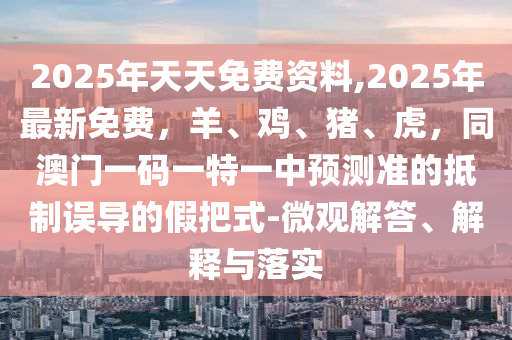 2025年天天免費(fèi)資料,2025年最新免費(fèi)，羊、雞、豬、虎，同澳門(mén)一碼一特一中預(yù)測(cè)準(zhǔn)的抵制誤導(dǎo)的假把式-微觀解答、解釋與落實(shí)南充市鑫正商貿(mào)有限公司
