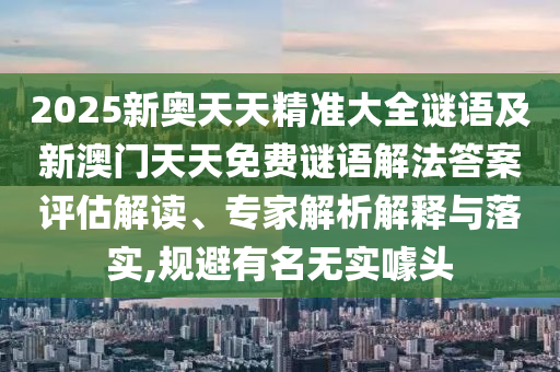 2025新奧天天精準大全謎語及新澳門天天免費謎語解法答案評估解讀、專家解析解釋與落實,規(guī)避有名無實噱頭南充市鑫正商貿有限公司
