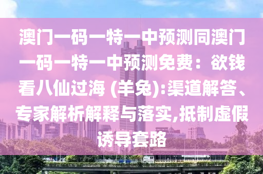 澳門一碼一特一中預測同澳門一碼一特一中預測免費：欲錢看八仙過海 (羊兔):渠道解答、專家解析解釋與落實,抵制虛假誘導套路南充市鑫正商貿有限公司
