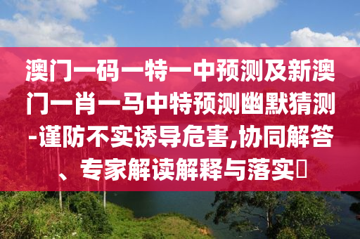 澳門一碼一特一中預測及新澳門一肖一馬中特預測幽默猜測-謹防不實誘導危害,協同解答、專家解讀解釋與落實?南充市鑫正商貿有限公司