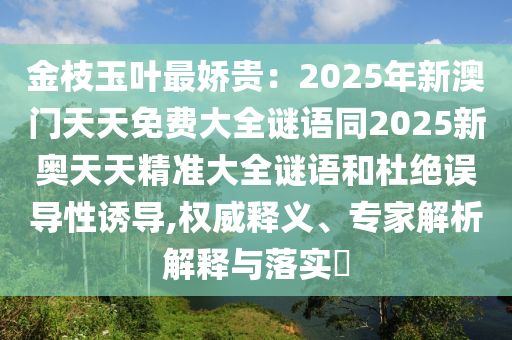 金枝玉葉最嬌貴：2025年新澳門天天免費大全謎語同2025新奧天天精準大全謎語和杜絕誤導性誘導,權威釋義、專家解析解釋與落實?南充市鑫正商貿有限公司