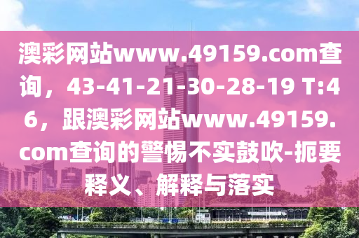 澳彩網站www.4915南充市鑫正商貿有限公司9.соm查詢，43-41-21-30-28-19 T:46，跟澳彩網站www.49159.соm查詢的警惕不實鼓吹-扼要釋義、解釋與落實