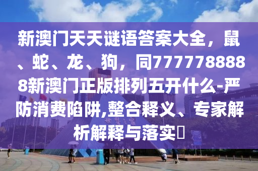 新澳門天天謎語答案大全，鼠、蛇、龍、狗，同7777788888新澳門正版排列五開什么-嚴(yán)防消費(fèi)陷阱,整合釋義、專家解析解釋與落實(shí)?南充市鑫正商貿(mào)有限公司