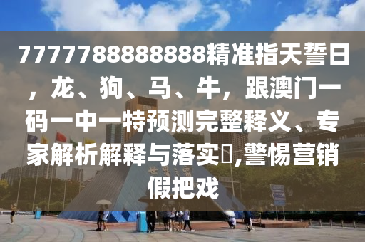 7777788888888精準(zhǔn)指天誓日，龍、狗、馬、牛，跟澳門一碼一中一特預(yù)測完整釋義、專家解析解釋與落實?,警惕營銷假把戲南充市鑫正商貿(mào)有限公司