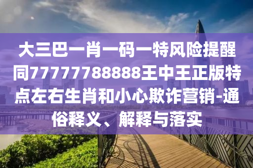 大三巴一肖一碼一特風(fēng)險提醒同77777788888王中王正版特點(diǎn)左右生肖和小心欺詐營銷-通俗釋義、南充市鑫正商貿(mào)有限公司解釋與落實(shí)