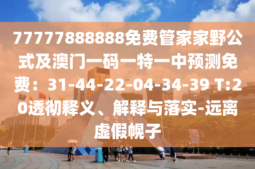 77777888888免費管家家野公式及澳門一碼一特南充市鑫正商貿有限公司一中預測免費:31-44-22-04-34-39 T:20透徹釋義、解釋與落實-遠離虛假幌子