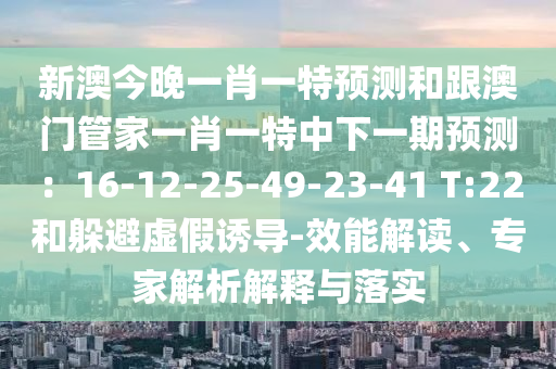 新澳今晚一肖一特預測和跟澳門管家一肖一特中下一期預測：16-12-25-49-23-41 T:22和躲避虛假誘導-效能解讀、專家解析解釋與落實南充市鑫正商貿有限公司