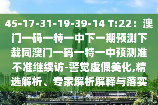 45-17-31-19-39-14 T:22:澳門一碼一特一中下一期預測下載同澳門一碼一特一中預測準不準繼續訪-警覺虛假美化,精選解析、專家解析解釋與落實南充市鑫正商貿有限公司