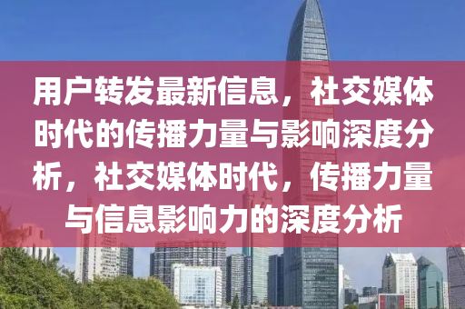 用戶轉發最新信息,社交媒體時代的傳播力量與影響深度分析,社交媒體時代,傳播力量與信息影響力的深度分析南充市鑫正商貿有限公司
