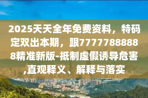 2025天天全年免費資料，特碼定雙出本期，跟77777888888精準新版-抵制虛假誘導危害,直觀釋義、解釋與落實南充市鑫正商貿有限公司