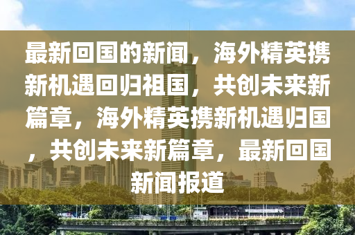 最新回國(guó)的新聞,海外精英攜新機(jī)遇回歸祖國(guó),共創(chuàng)未來(lái)新篇章,海外精英攜新機(jī)遇歸國(guó),共創(chuàng)未來(lái)新篇章,最新回國(guó)新聞報(bào)道南充市鑫正商貿(mào)有限公司