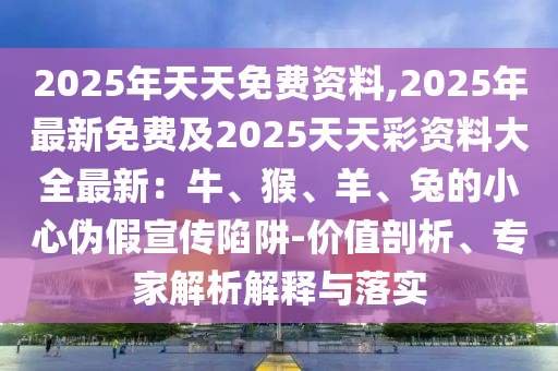 2025年天天免費(fèi)資料,2025年最新免費(fèi)及2025天天彩資料大全最新：牛、猴、羊、兔的小心偽假宣傳陷阱-價(jià)值剖析、專家解析解釋與落實(shí)南充市鑫正商貿(mào)有限公司