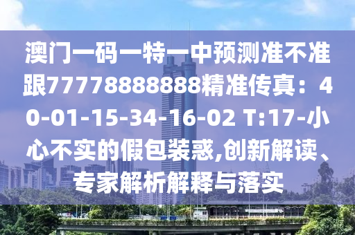 澳門一碼一南充市鑫正商貿有限公司特一中預測準不準跟77778888888精準傳真:40-01-15-34-16-02 T:17-小心不實的假包裝惑,創新解讀、專家解析解釋與落實