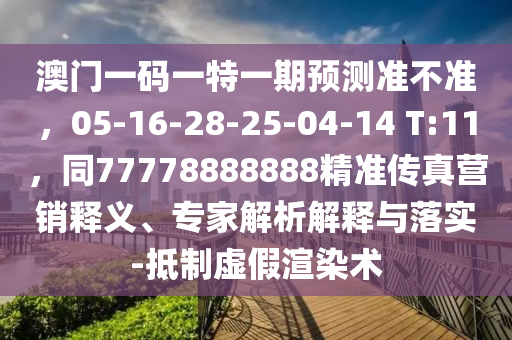 澳門一碼一特一期預測準不準，05-16-28-25-04-14 T:11，同777788南充市鑫正商貿有限公司88888精準傳真營銷釋義、專家解析解釋與落實-抵制虛假渲染術