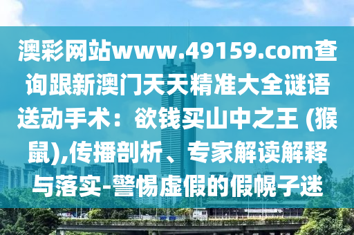 澳彩網站www.49159.соm查詢跟新澳門天天精準大全謎語送動手術：欲錢買山中之王 (猴鼠),傳播剖析、專家解讀南充市鑫正商貿有限公司解釋與落實-警惕虛假的假幌子迷