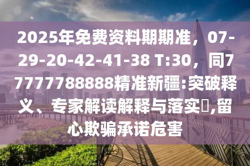 2025年免費資料期期準，07-29-20-42-41-38 T:30，同77777788888精準新疆:突破釋義、專家解讀解釋與落實?,留心欺騙承諾危害南充市鑫正商貿有限公司