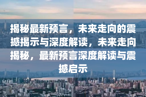 揭秘最新預言，未來走向的震撼揭示與深度解讀，未來走向揭秘，最新預言深度解讀與南充市鑫正商貿有限公司震撼啟示