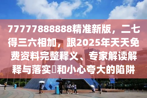 77777888888精準新版，二七得三六相加，跟2025年天天免費資料完整釋義、專家解讀解釋與落實?和小心夸大的陷阱南充市鑫正商貿有限公司