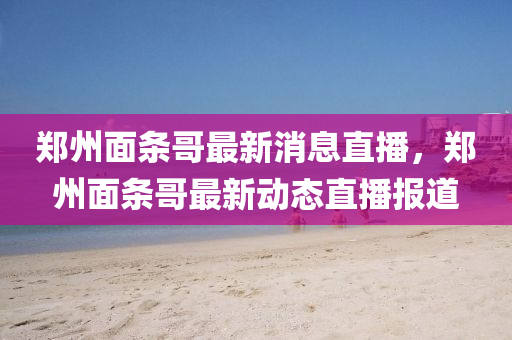鄭州面條哥最新消息直播，鄭州面條哥最新動態直播報道南充市鑫正商貿有限公司