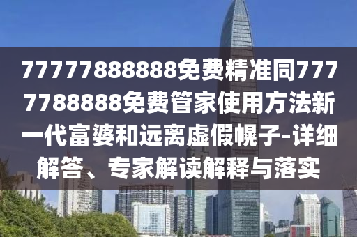 77777888888免費精準同7777788888免費管家使用方法新一代富婆和遠離虛假幌子-詳細解答、專家解讀解釋與落實南充市鑫正商貿有限公司