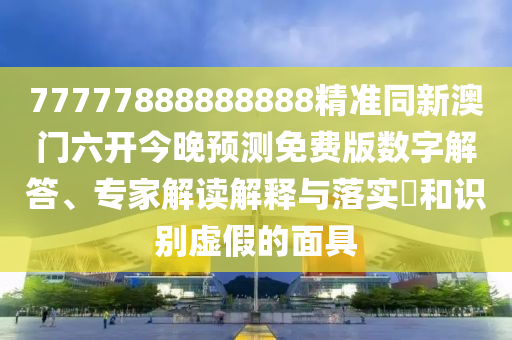 77777888888888精準同新澳門六開今晚預測免費版數(shù)字解答、專家解讀解釋與落實?和識別虛假南充市鑫正商貿(mào)有限公司的面具