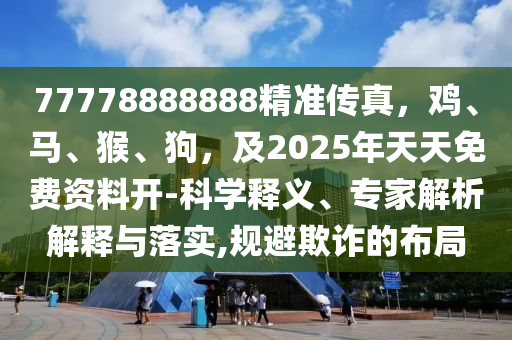 77778888888精準傳真，雞、馬、猴、狗，及2025年天天免費資料開-科學(xué)釋義、專家解析解釋與落實,規(guī)避欺南充市鑫正商貿(mào)有限公司詐的布局