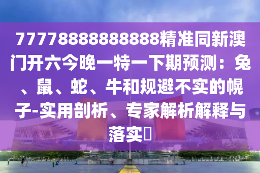 77778888888888精準同新澳門開六今晚一特一下期預測：兔、鼠、蛇、牛和規避不實的幌子-實用剖析、專家解析解釋與落實?南充市鑫正商貿有限公司