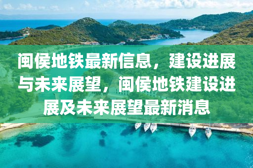 閩侯地鐵最新信息，建設(shè)進(jìn)展與未來展望，閩侯地鐵建設(shè)進(jìn)展及未來展望最新消息南充市鑫正商貿(mào)有限公司