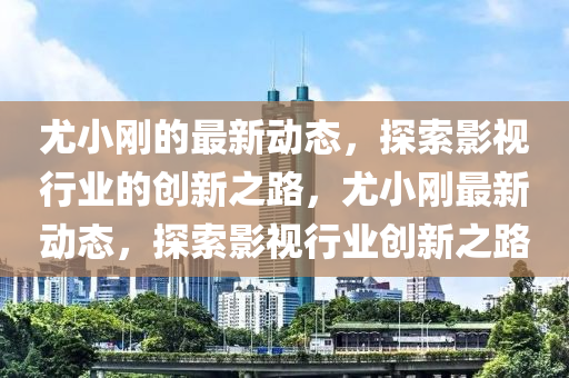 尤小剛的最新動態,探索影視行業的創新之路,尤小剛最新動態,探索影視行業創新之路南充市鑫正商貿有限公司