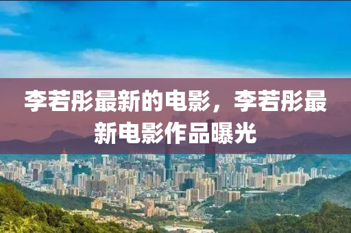 李若彤最新的電影，李若彤最新電影作品曝光南充市鑫正商貿有限公司