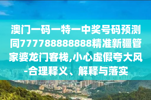 澳門一碼一特一中獎號碼預測同777788888888精準新疆管家婆龍門客棧,小心虛假夸大風-合理釋義南充市鑫正商貿有限公司、解釋與落實