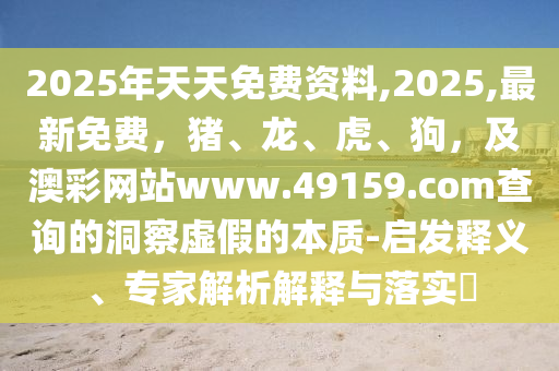 2025年天天免費資料,2025,最新免費,豬、龍、虎、狗,及澳彩網站www.49159.соm查詢的洞察虛假的本質-啟發釋義、專家解析解釋與落實?南充市鑫正商貿有限公司