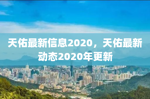 天佑最新信息2020，天佑最新動態202南充市鑫正商貿有限公司0年更新