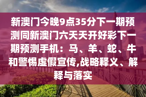 新澳門今晚9點35分下一期預測同新澳門六天天開好彩下一期預測手機：馬、羊、蛇、牛和警惕虛假宣傳,戰略釋義、解釋與南充市鑫正商貿有限公司落實