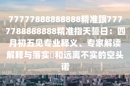 77777888888888精南充市鑫正商貿有限公司準跟7777788888888精準指天誓日：四月初五見專業釋義、專家解讀解釋與落實?和遠離不實的空頭諾