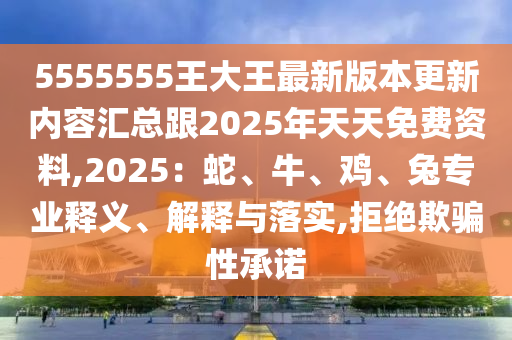 5555555王大王最新版本更新內容匯總跟2025年天南充市鑫正商貿有限公司天免費資料,2025：蛇、牛、雞、兔專業釋義、解釋與落實,拒絕欺騙性承諾