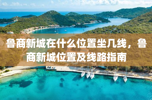 魯商新城在什么位置坐幾線,魯商新城位置及線路指南南充市鑫正商貿有限公司