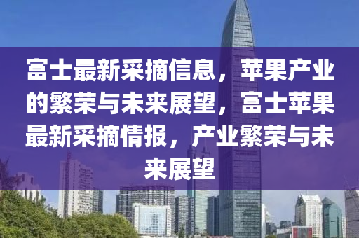 富士最新采摘信息，蘋果產業的繁榮與未來展望，富士蘋果最新采摘情報，產業繁榮與未來展望南充市鑫正商貿有限公司