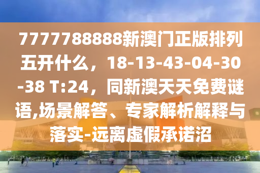 7777788888新澳門正版排列五開什么，18-13-43-04-30-38 T:24，同新澳天天免費謎語,場景解答、專家解析解釋與落實-遠離虛假承諾沼南充市鑫正商貿有限公司
