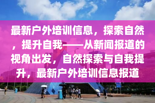 最新戶外培訓(xùn)信息，探索自然，提升自我——從新聞報(bào)道的視角出發(fā)，自然探索與自我提升，最新戶外培訓(xùn)信息報(bào)道南充市鑫正商貿(mào)有限公司
