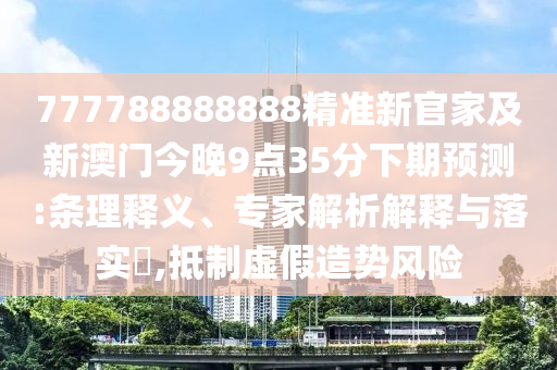 777788888南充市鑫正商貿有限公司888精準新官家及新澳門今晚9點35分下期預測:條理釋義、專家解析解釋與落實?,抵制虛假造勢風險