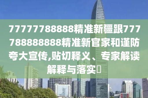 77777788888精準新疆跟777788888888精準新官家和謹防夸大宣傳,貼切釋義、專家解讀解釋與落實?南充市鑫正商貿有限公司