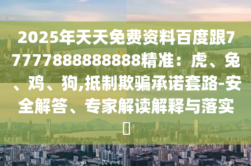 2025年天天免費資料百度跟77777888888888精準：虎、兔、雞、狗,抵制欺騙承諾套南充市鑫正商貿有限公司路-安全解答、專家解讀解釋與落實?