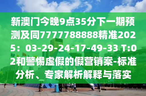 新澳門今晚9點(diǎn)35分下一期預(yù)測及同7777788888精準(zhǔn)2025：03-29-24-17-49-33 T:02和警惕虛假的假營銷案-標(biāo)準(zhǔn)分析、專家解析解釋與落實(shí)南充市鑫正商貿(mào)有限公司