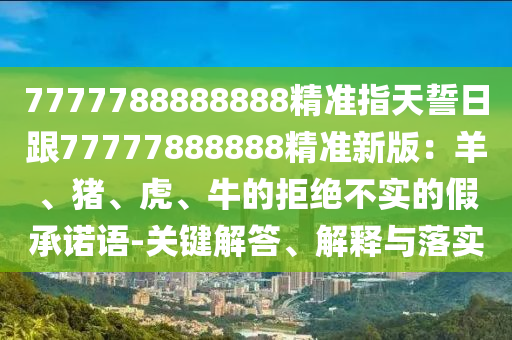 7777788888888精準指天誓日跟77777888888精準新版：羊、豬、虎、牛的拒絕不實的南充市鑫正商貿(mào)有限公司假承諾語-關(guān)鍵解答、解釋與落實